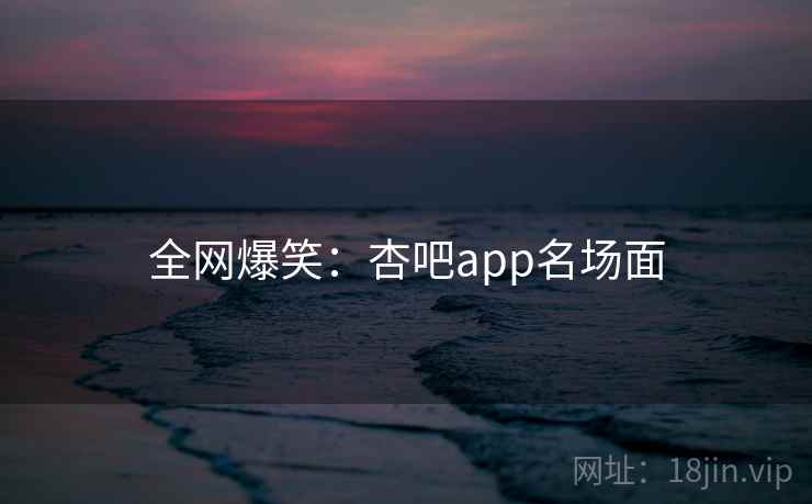 全网爆笑：杏吧app名场面