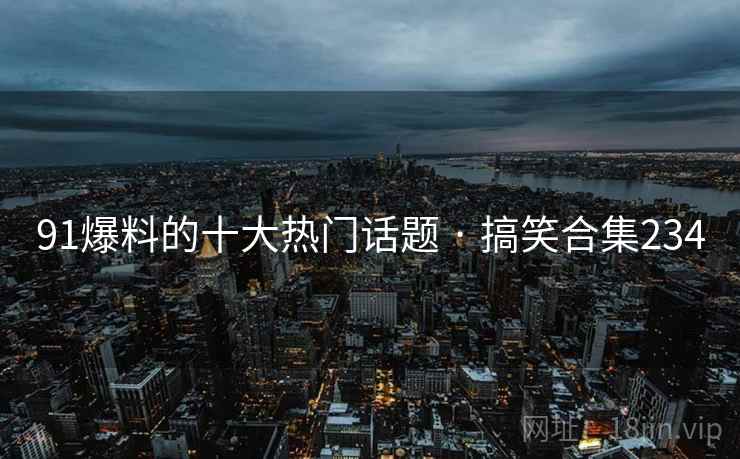 91爆料的十大热门话题 · 搞笑合集234